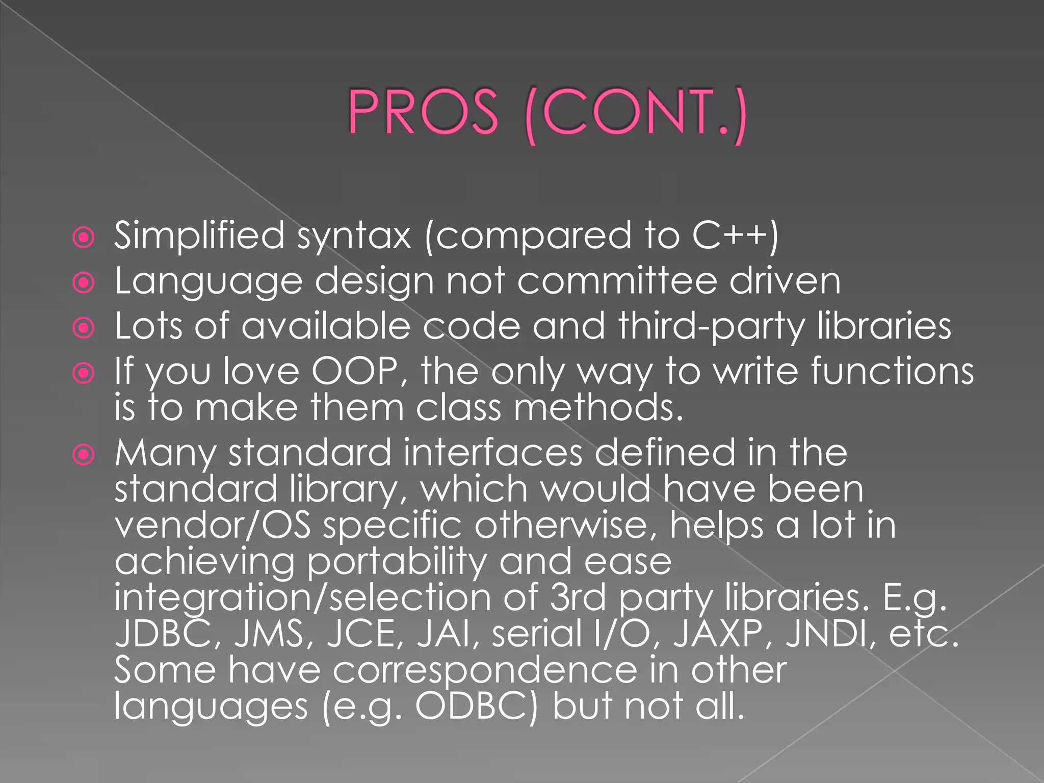  Simplified syntax (compared to C++)  Language design not committee driven  Lots of available code and third-party libraries  If you love OOP, the only way to write functions is to make them class methods.  Many standard interfaces defined in the standard library, which would have been vendor/OS specific otherwise, helps a lot in achieving portability and ease integration/selection of 3rd party libraries. E.g. JDBC, JMS, JCE, JAI, serial I/O, JAXP, JNDI, etc. Some have correspondence in other languages (e.g. ODBC) but not all. 