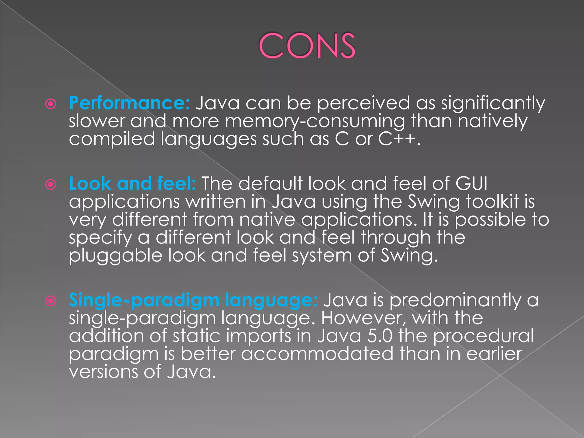  Performance: Java can be perceived as significantly slower and more memory-consuming than natively compiled languages such as C or C++.  Look and feel: The default look and feel of GUI applications written in Java using the Swing toolkit is very different from native applications. It is possible to specify a different look and feel through the pluggable look and feel system of Swing.  Single-paradigm language: Java is predominantly a single-paradigm language. However, with the addition of static imports in Java 5.0 the procedural paradigm is better accommodated than in earlier versions of Java. 