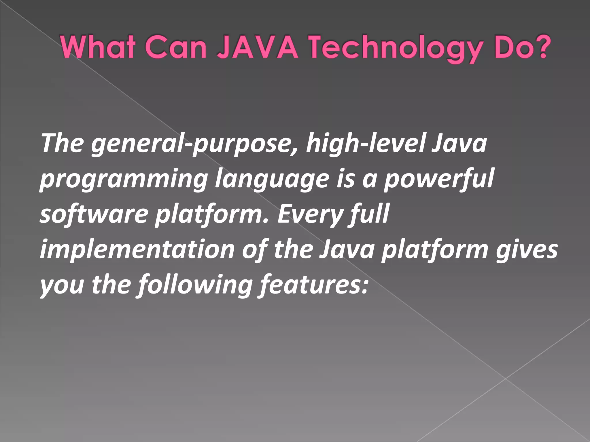 The general-purpose, high-level Java programming language is a powerful software platform. Every full implementation of the Java platform gives you the following features: 