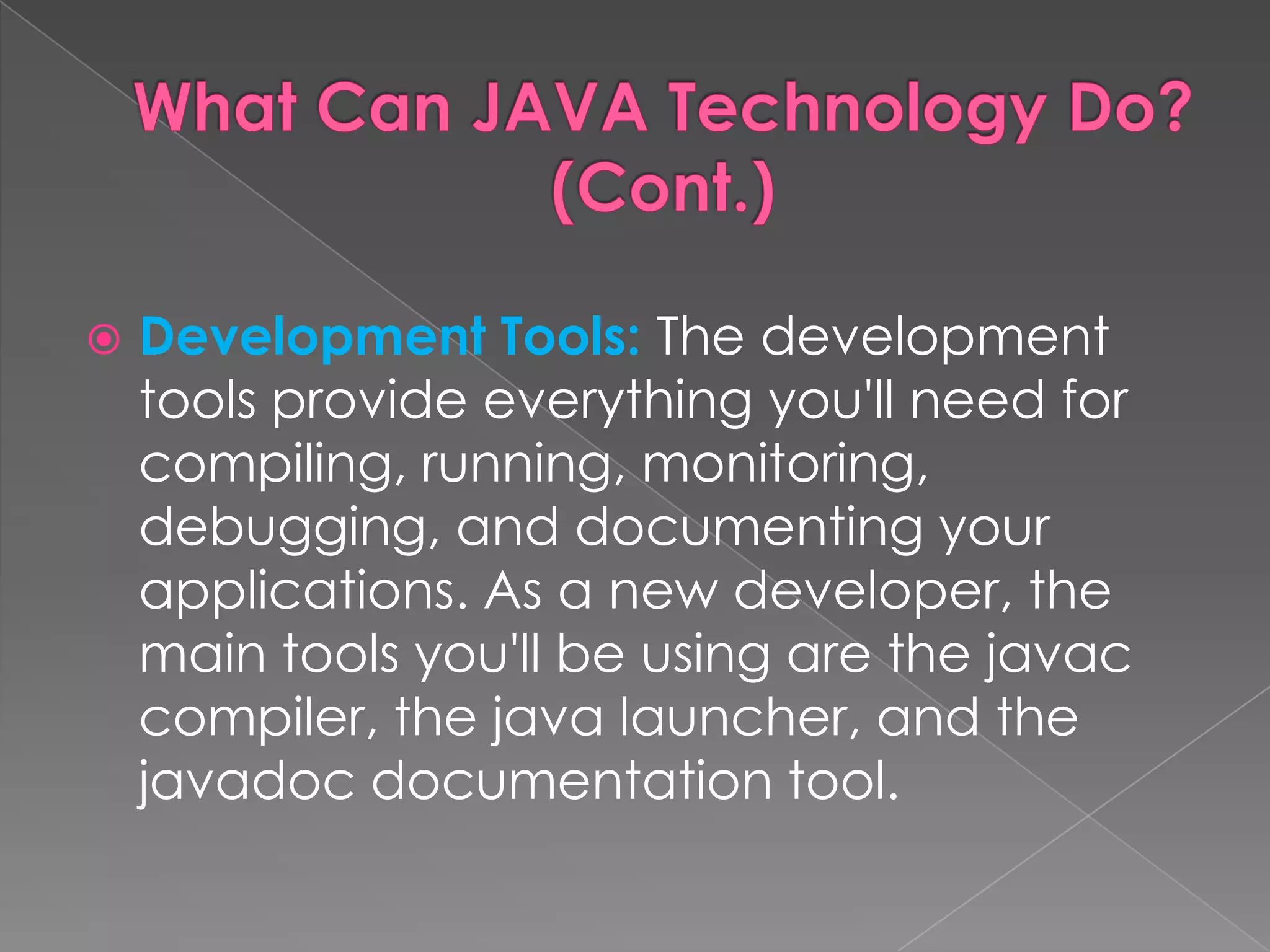  Development Tools: The development tools provide everything you'll need for compiling, running, monitoring, debugging, and documenting your applications. As a new developer, the main tools you'll be using are the javac compiler, the java launcher, and the javadoc documentation tool. 