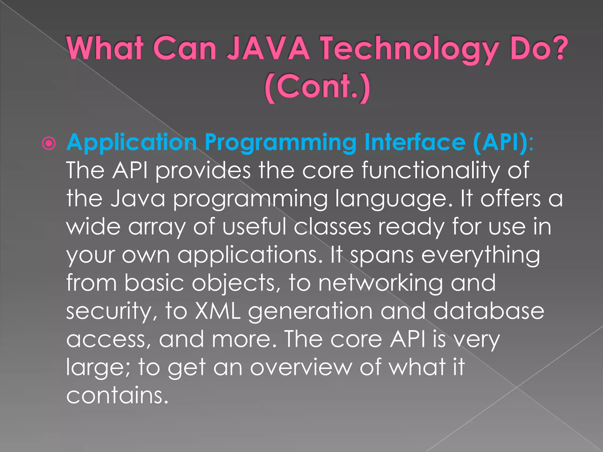  Application Programming Interface (API): The API provides the core functionality of the Java programming language. It offers a wide array of useful classes ready for use in your own applications. It spans everything from basic objects, to networking and security, to XML generation and database access, and more. The core API is very large; to get an overview of what it contains. 