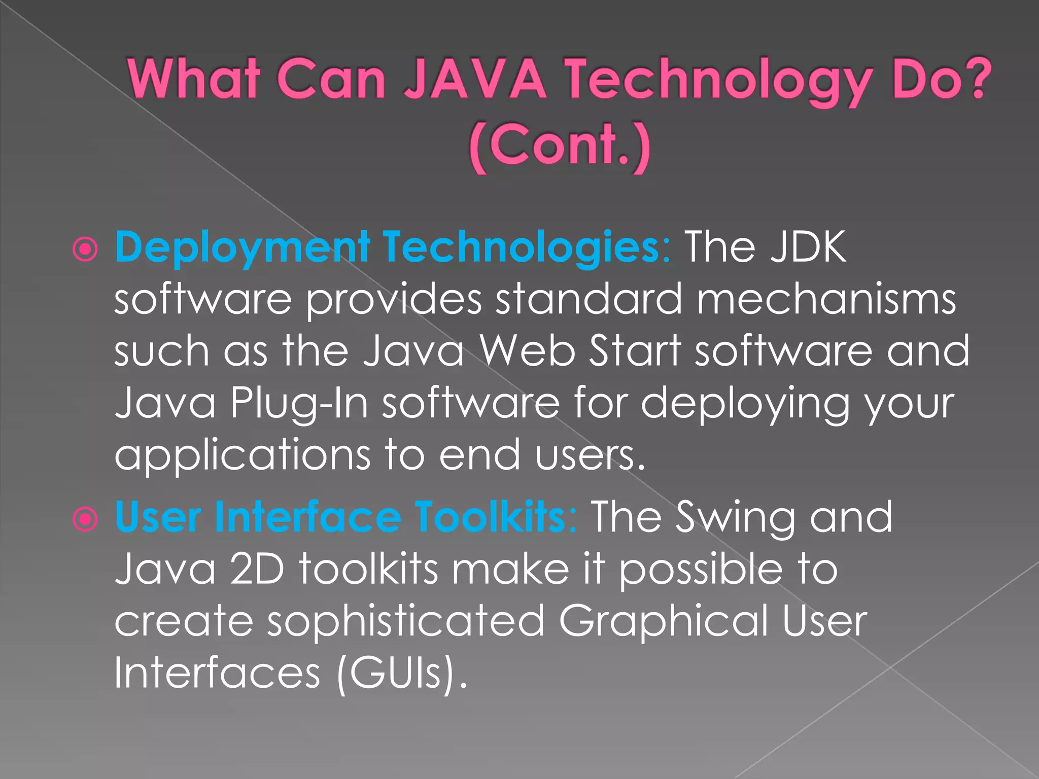  Deployment Technologies: The JDK software provides standard mechanisms such as the Java Web Start software and Java Plug-In software for deploying your applications to end users.  User Interface Toolkits: The Swing and Java 2D toolkits make it possible to create sophisticated Graphical User Interfaces (GUIs). 