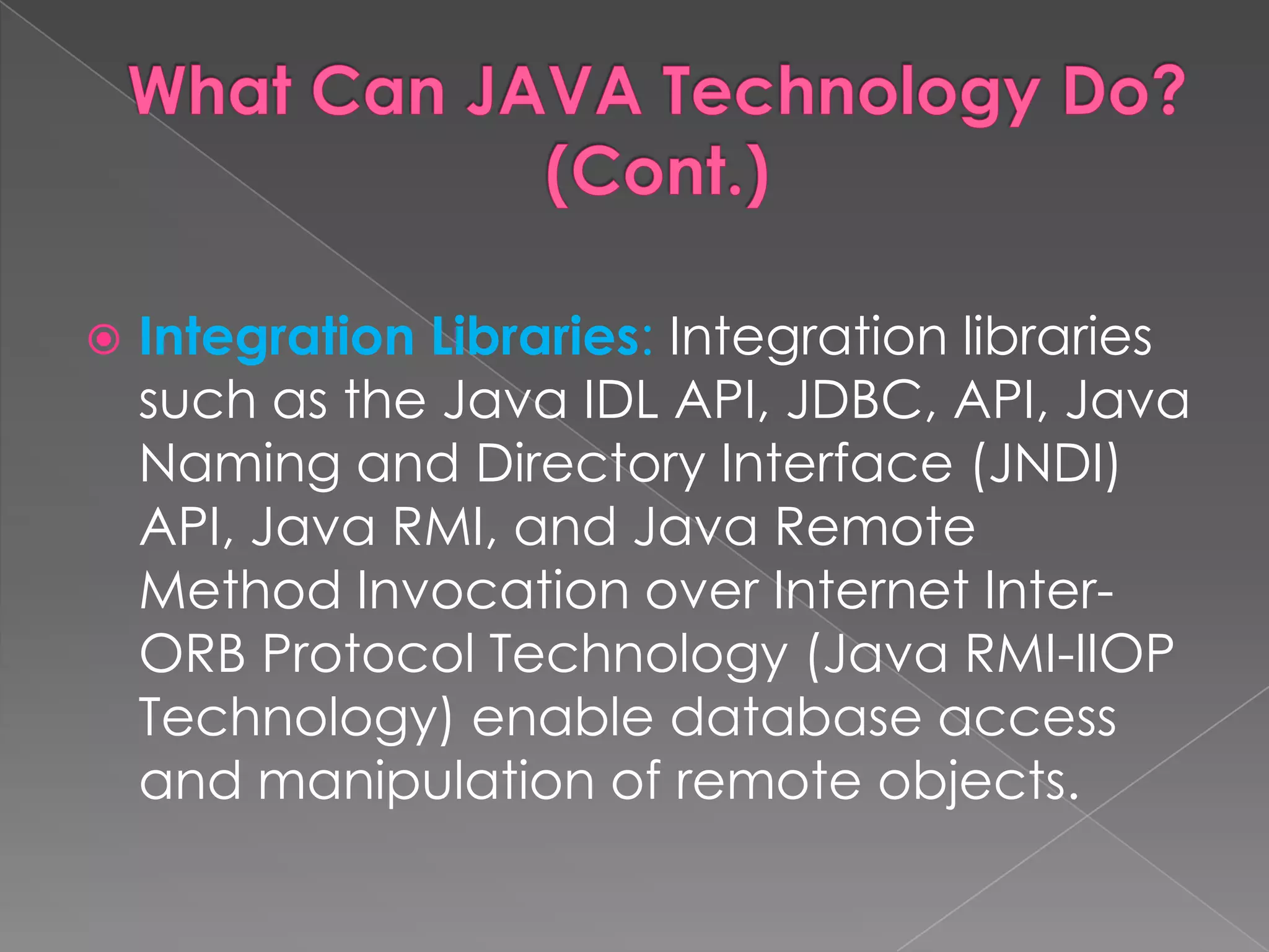  Integration Libraries: Integration libraries such as the Java IDL API, JDBC, API, Java Naming and Directory Interface (JNDI) API, Java RMI, and Java Remote Method Invocation over Internet Inter- ORB Protocol Technology (Java RMI-IIOP Technology) enable database access and manipulation of remote objects. 