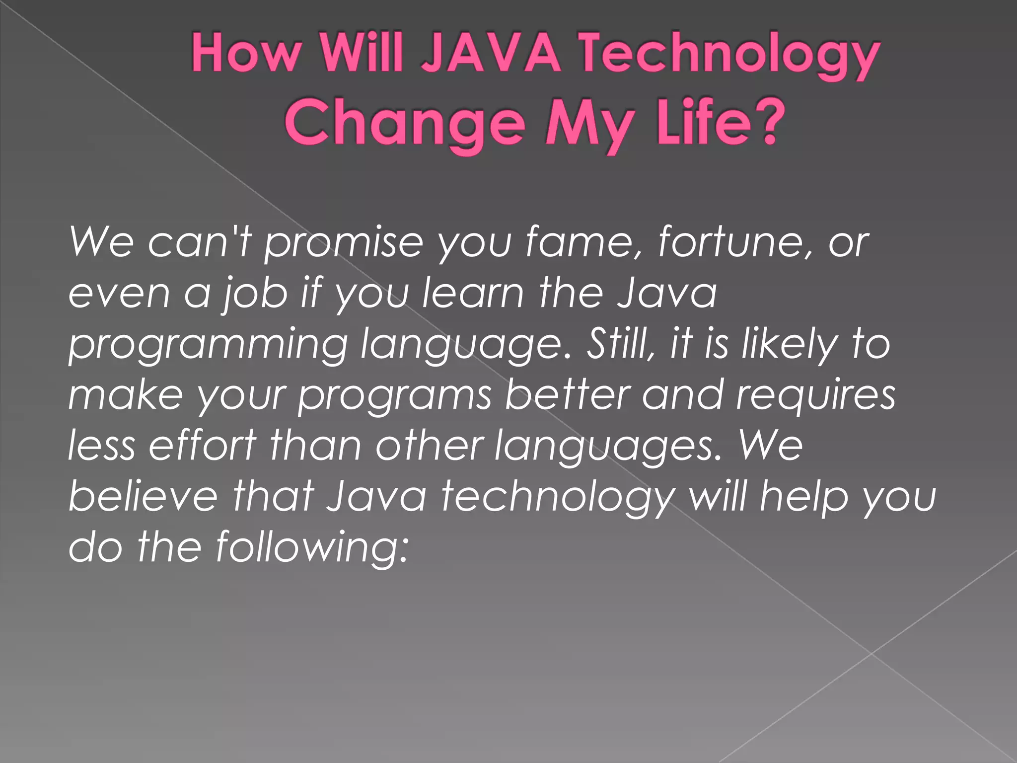 We can't promise you fame, fortune, or even a job if you learn the Java programming language. Still, it is likely to make your programs better and requires less effort than other languages. We believe that Java technology will help you do the following: 