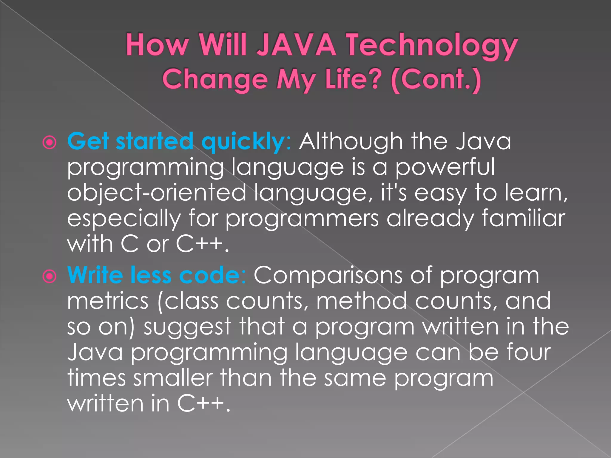  Get started quickly: Although the Java programming language is a powerful object-oriented language, it's easy to learn, especially for programmers already familiar with C or C++.  Write less code: Comparisons of program metrics (class counts, method counts, and so on) suggest that a program written in the Java programming language can be four times smaller than the same program written in C++. 