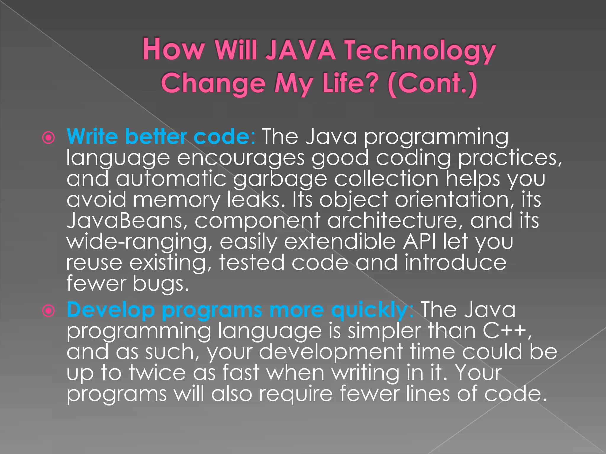  Write better code: The Java programming language encourages good coding practices, and automatic garbage collection helps you avoid memory leaks. Its object orientation, its JavaBeans, component architecture, and its wide-ranging, easily extendible API let you reuse existing, tested code and introduce fewer bugs.  Develop programs more quickly: The Java programming language is simpler than C++, and as such, your development time could be up to twice as fast when writing in it. Your programs will also require fewer lines of code. 
