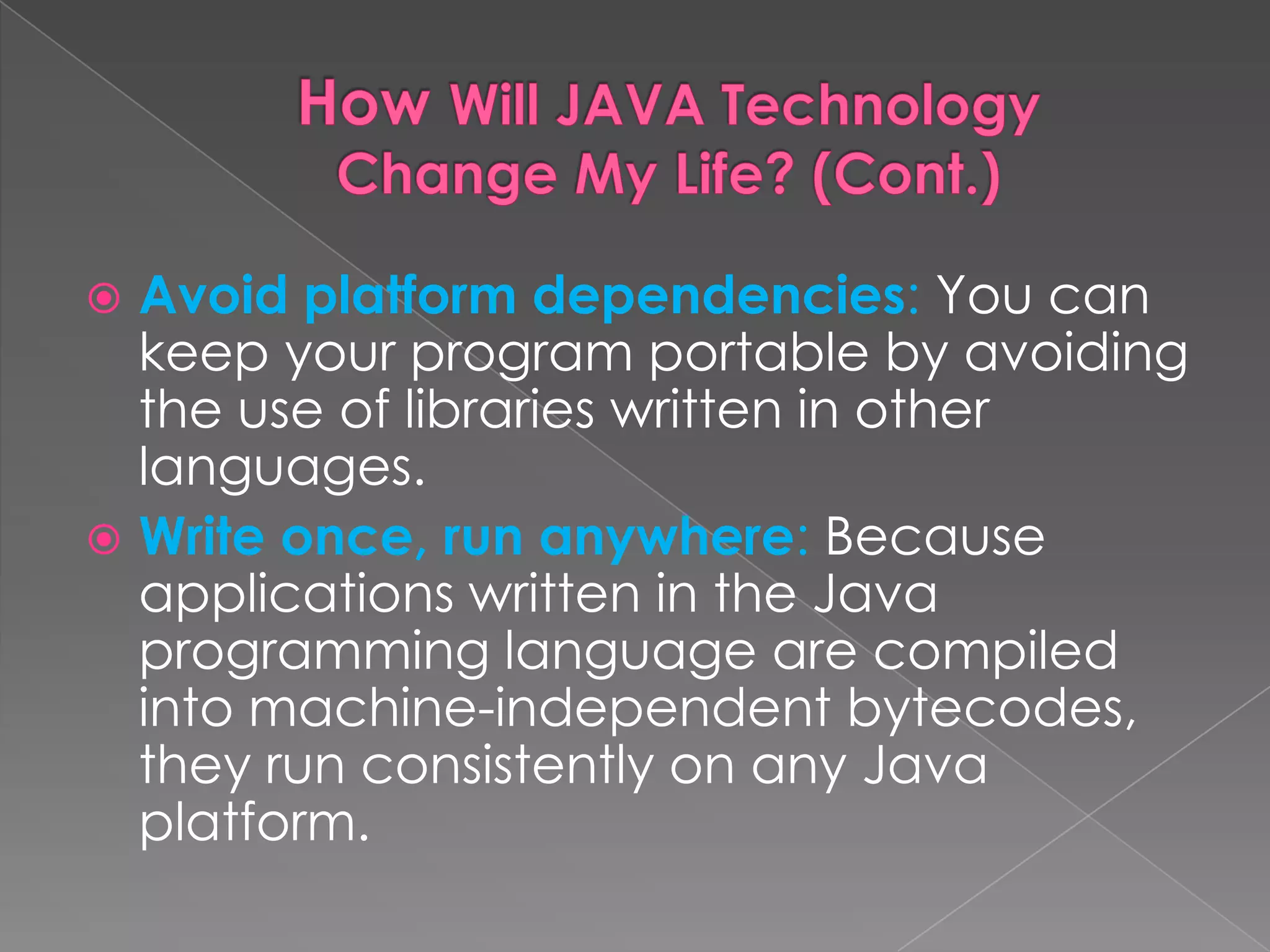  Avoid platform dependencies: You can keep your program portable by avoiding the use of libraries written in other languages.  Write once, run anywhere: Because applications written in the Java programming language are compiled into machine-independent bytecodes, they run consistently on any Java platform. 