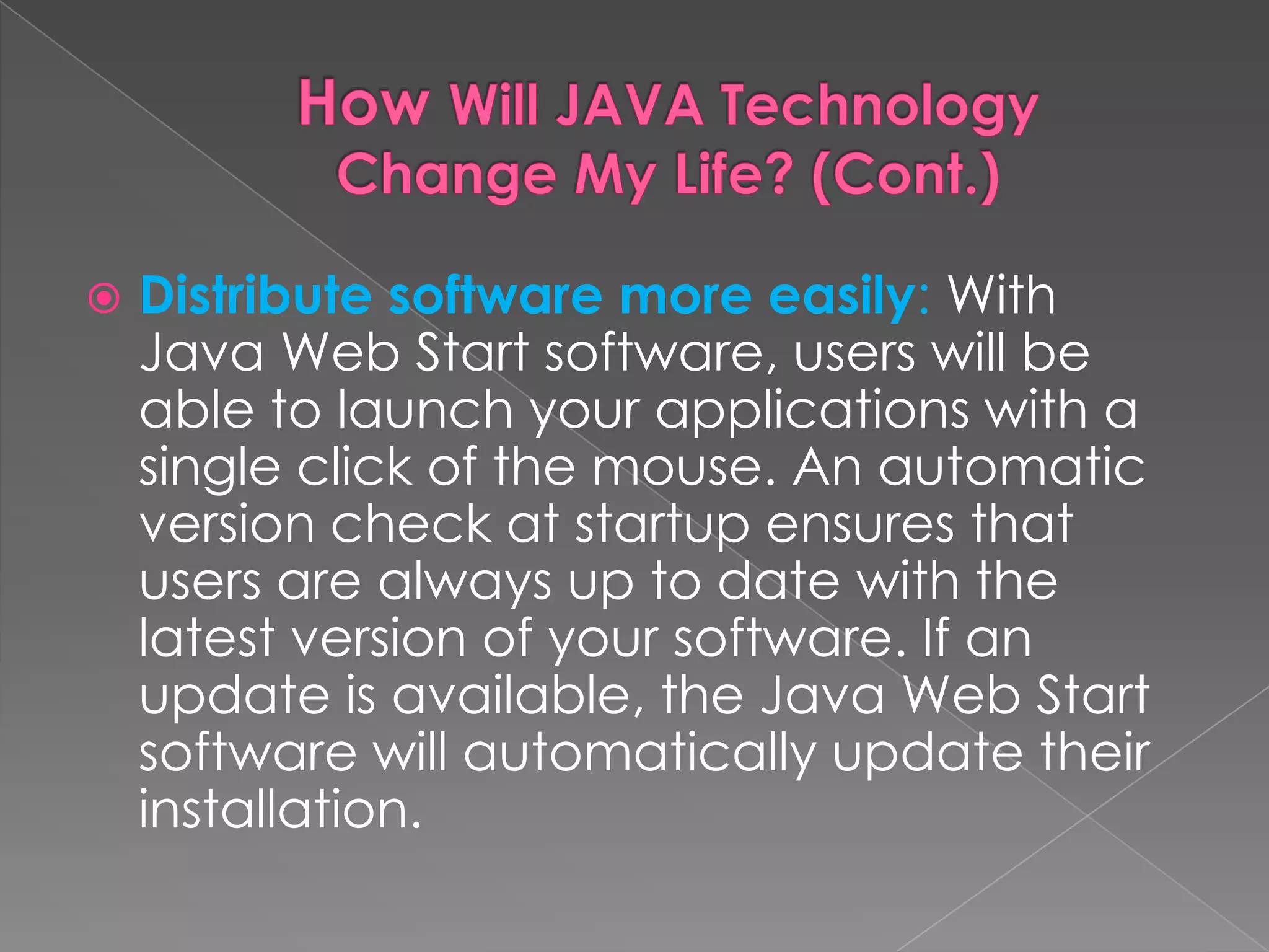  Distribute software more easily: With Java Web Start software, users will be able to launch your applications with a single click of the mouse. An automatic version check at startup ensures that users are always up to date with the latest version of your software. If an update is available, the Java Web Start software will automatically update their installation. 
