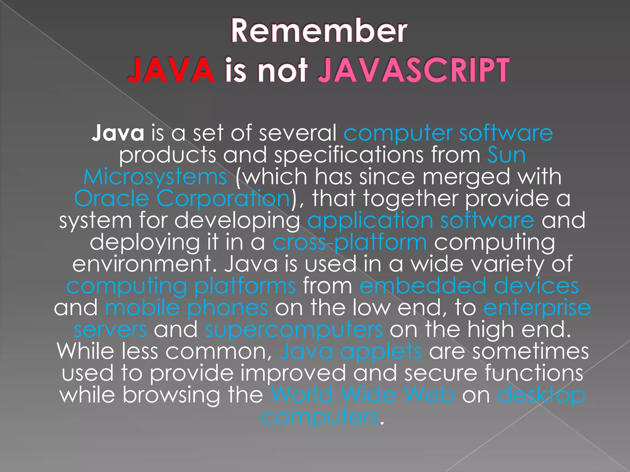 Java is a set of several computer software products and specifications from Sun Microsystems (which has since merged with Oracle Corporation), that together provide a system for developing application software and deploying it in a cross-platform computing environment. Java is used in a wide variety of computing platforms from embedded devices and mobile phones on the low end, to enterprise servers and supercomputers on the high end. While less common, Java applets are sometimes used to provide improved and secure functions while browsing the World Wide Web on desktop computers. 