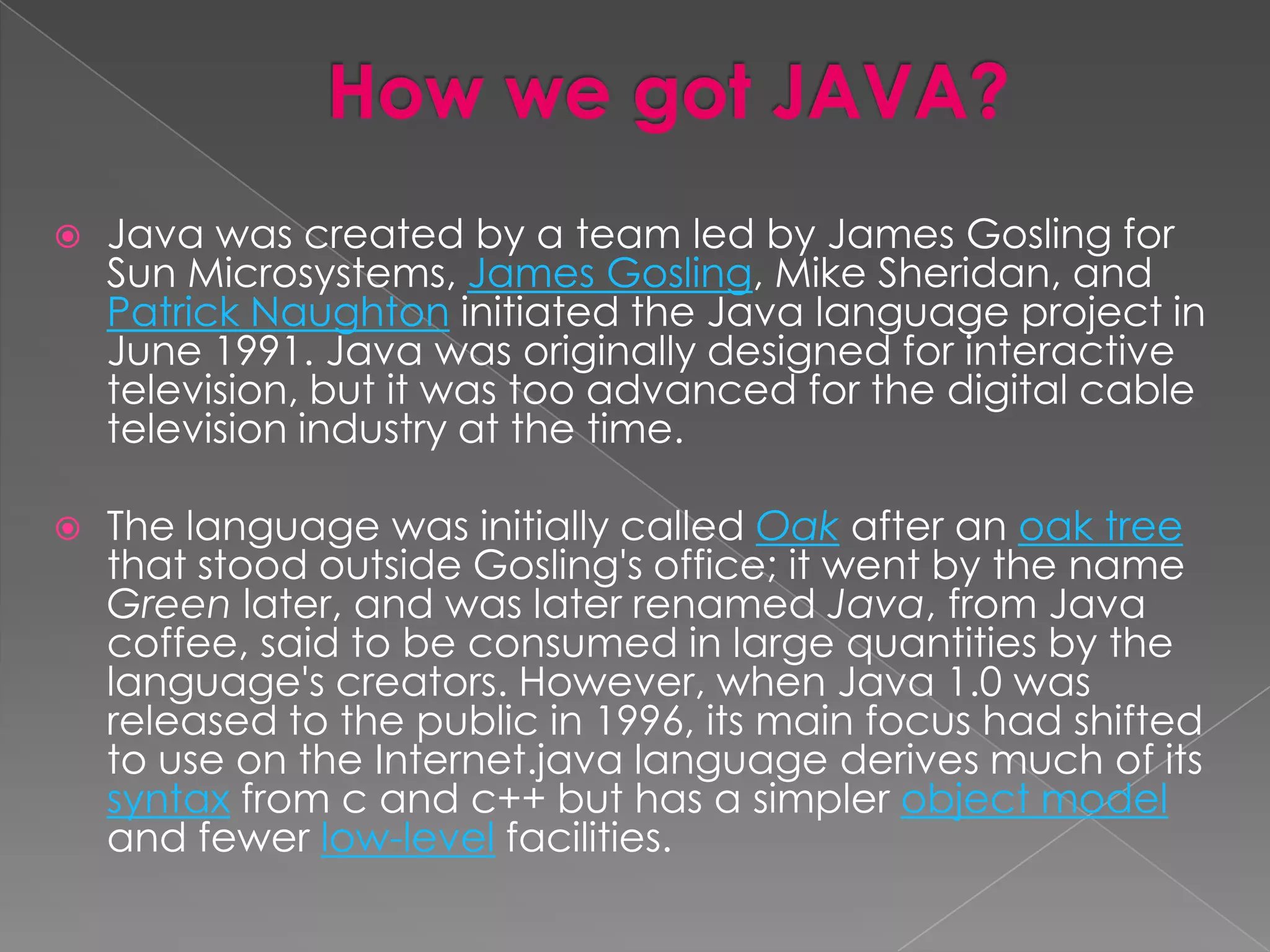  Java was created by a team led by James Gosling for Sun Microsystems, James Gosling, Mike Sheridan, and Patrick Naughton initiated the Java language project in June 1991. Java was originally designed for interactive television, but it was too advanced for the digital cable television industry at the time.  The language was initially called Oak after an oak tree that stood outside Gosling's office; it went by the name Green later, and was later renamed Java, from Java coffee, said to be consumed in large quantities by the language's creators. However, when Java 1.0 was released to the public in 1996, its main focus had shifted to use on the Internet.java language derives much of its syntax from c and c++ but has a simpler object model and fewer low-level facilities. 