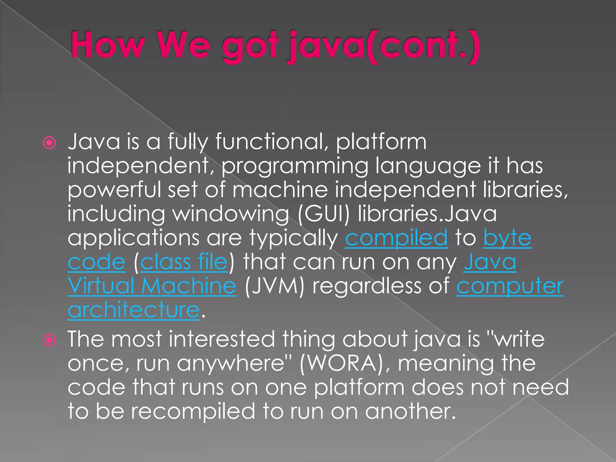  Java is a fully functional, platform independent, programming language it has powerful set of machine independent libraries, including windowing (GUI) libraries.Java applications are typically compiled to byte code (class file) that can run on any Java Virtual Machine (JVM) regardless of computer architecture.  The most interested thing about java is "write once, run anywhere" (WORA), meaning the code that runs on one platform does not need to be recompiled to run on another. 