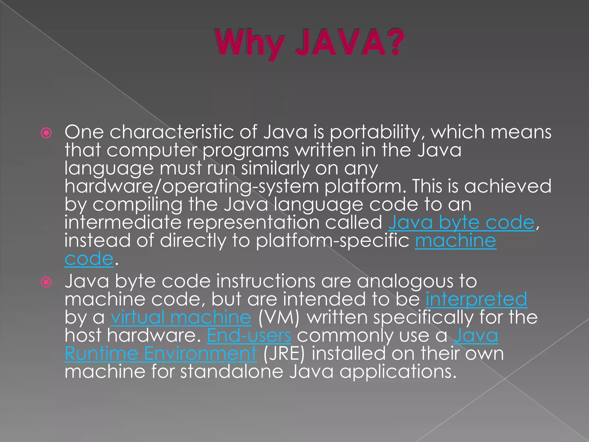  One characteristic of Java is portability, which means that computer programs written in the Java language must run similarly on any hardware/operating-system platform. This is achieved by compiling the Java language code to an intermediate representation called Java byte code, instead of directly to platform-specific machine code.  Java byte code instructions are analogous to machine code, but are intended to be interpreted by a virtual machine (VM) written specifically for the host hardware. End-users commonly use a Java Runtime Environment (JRE) installed on their own machine for standalone Java applications. 