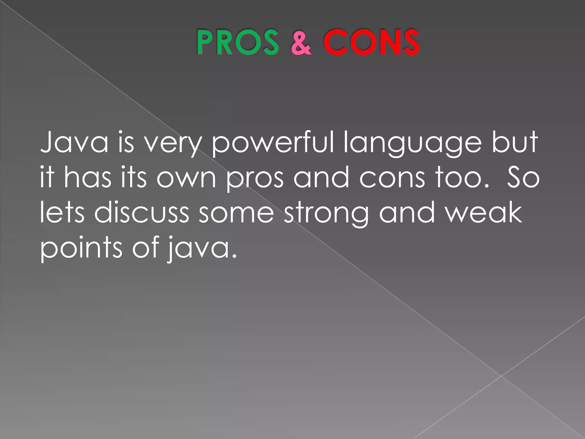 Java is very powerful language but it has its own pros and cons too. So lets discuss some strong and weak points of java. 