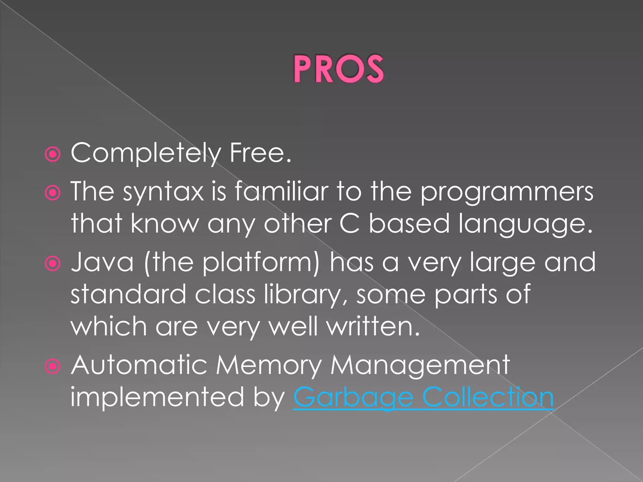  Completely Free.  The syntax is familiar to the programmers that know any other C based language.  Java (the platform) has a very large and standard class library, some parts of which are very well written.  Automatic Memory Management implemented by Garbage Collection 
