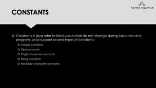 CONSTANTS
 Constants in java refer to fixed values that do not change during execution of a
program. Java support several types of constants :
 Integer constants
 Real constants
 Single character constants
 String constants
 Backslash character constants
 