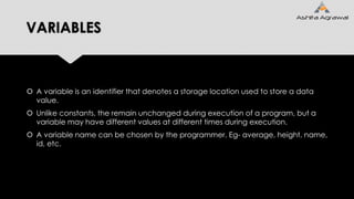 VARIABLES
 A variable is an identifier that denotes a storage location used to store a data
value.
 Unlike constants, the remain unchanged during execution of a program, but a
variable may have different values at different times during execution.
 A variable name can be chosen by the programmer. Eg- average, height, name,
id, etc.
 