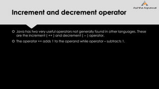 Increment and decrement operator
 Java has two very useful operators not generally found in other languages. These
are the increment ( ++ ) and decrement ( -- ) operator.
 The operator ++ adds 1 to the operand while operator – subtracts 1.
 