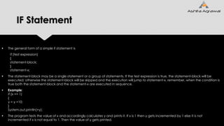 IF Statement
 The general form of a simple if statement is
if (test expression)
{
statement-block;
}
statement-x;
 The statement-block may be a single statement or a group of statements. If the test expression is true, the statement-block will be
executed; otherwise the statement-block will be skipped and the execution will jump to statement-x. remember, when the condition is
true both the statement-block and the statement-x are executed in sequence.
 Example:
if (x == 1)
{
y = y +10;
}
System.out.println(+y);
 The program tests the value of x and accordingly calculates y and prints it. If x is 1 then y gets incremented by 1 else it is not
incremented if x is not equal to 1. Then the value of y gets printed.
 