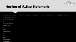 Nesting of IF..Else Statements
 When a series of decision are involved then we may have to use more than one if…else statement in nested form as follows:
 The general syntax is
if(test condition1)
{
if(test condition2)
{ Statement1;
}
else
{ Statement2;
}
}
else
{ Statement3;
}Statement-x;
 