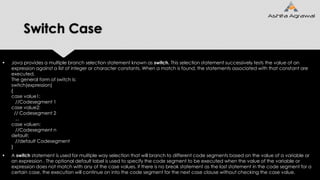 Switch Case
 Java provides a multiple branch selection statement known as switch. This selection statement successively tests the value of an
expression against a list of integer or character constants. When a match is found, the statements associated with that constant are
executed.
The general form of switch is:
switch(expression)
{
case value1:
//Codesegment 1
case value2:
// Codesegment 2
...
case valuen:
//Codesegment n
default:
//default Codesegment
}
 A switch statement is used for multiple way selection that will branch to different code segments based on the value of a variable or
an expression . The optional default label is used to specify the code segment to be executed when the value of the variable or
expression does not match with any of the case values. if there is no break statement as the last statement in the code segment for a
certain case, the execution will continue on into the code segment for the next case clause without checking the case value.
 
