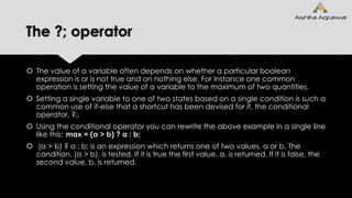 The ?; operator
 The value of a variable often depends on whether a particular boolean
expression is or is not true and on nothing else. For instance one common
operation is setting the value of a variable to the maximum of two quantities.
 Setting a single variable to one of two states based on a single condition is such a
common use of if-else that a shortcut has been devised for it, the conditional
operator, ?;.
 Using the conditional operator you can rewrite the above example in a single line
like this: max = (a > b) ? a : b;
 (a > b) ? a : b; is an expression which returns one of two values, a or b. The
condition, (a > b), is tested. If it is true the first value, a, is returned. If it is false, the
second value, b, is returned.
 