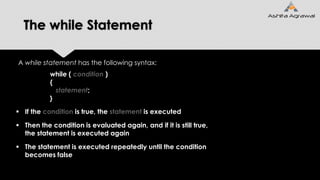 The while Statement
A while statement has the following syntax:
while ( condition )
{
statement;
}
 If the condition is true, the statement is executed
 Then the condition is evaluated again, and if it is still true,
the statement is executed again
 The statement is executed repeatedly until the condition
becomes false
 