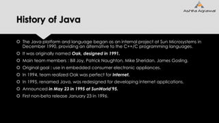 History of Java
 The Java platform and language began as an internal project at Sun Microsystems in
December 1990, providing an alternative to the C++/C programming languages.
 It was originally named Oak, designed in 1991.
 Main team members : Bill Joy, Patrick Naughton, Mike Sheridan, James Gosling.
 Original goal : use in embedded consumer electronic appliances.
 In 1994, team realized Oak was perfect for Internet.
 In 1995, renamed Java, was redesigned for developing Internet applications.
 Announced in May 23 in 1995 at SunWorld’95.
 First non-beta release January 23 in 1996.
 