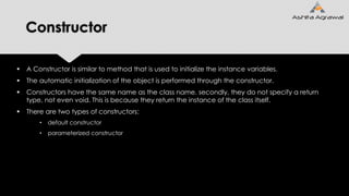 Constructor
 A Constructor is similar to method that is used to initialize the instance variables.
 The automatic initialization of the object is performed through the constructor.
 Constructors have the same name as the class name. secondly, they do not specify a return
type, not even void. This is because they return the instance of the class itself.
 There are two types of constructors:
• default constructor
• parameterized constructor
 