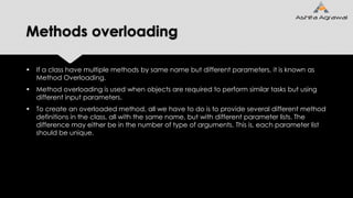 Methods overloading
 If a class have multiple methods by same name but different parameters, it is known as
Method Overloading.
 Method overloading is used when objects are required to perform similar tasks but using
different input parameters.
 To create an overloaded method, all we have to do is to provide several different method
definitions in the class, all with the same name, but with different parameter lists. The
difference may either be in the number of type of arguments. This is, each parameter list
should be unique.
 