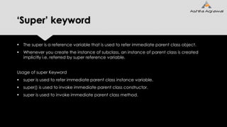 ‘Super’ keyword
 The super is a reference variable that is used to refer immediate parent class object.
 Whenever you create the instance of subclass, an instance of parent class is created
implicitly i.e. referred by super reference variable.
Usage of super Keyword
 super is used to refer immediate parent class instance variable.
 super() is used to invoke immediate parent class constructor.
 super is used to invoke immediate parent class method.
 