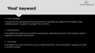 ‘Final’ keyword
 Final Variables:
If we define the variables with final keyword that variables are called Final variables. These
variables doesn’t supports to reassign the constants.
 Final Method:
If we define the methods as final that methods are called final methods. That methods doesn’t
supports to override in sub classes.
 Final Class:
If we define the class as final that class is called Final Class. That class doesn’t supports to inherit
in another classes.
 