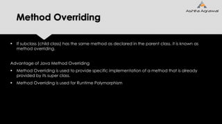 Method Overriding
 If subclass (child class) has the same method as declared in the parent class, it is known as
method overriding.
Advantage of Java Method Overriding
 Method Overriding is used to provide specific implementation of a method that is already
provided by its super class.
 Method Overriding is used for Runtime Polymorphism
 
