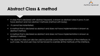 Abstract Class & method
 A class that is declared with abstract keyword, is known as abstract class in java. It can
have abstract and non-abstract methods (method with body).
 It cannot be instantiated.
 A method that is declared as abstract and does not have implementation is known as
abstract method.
 A method that is declared as abstract and does not have implementation is known as
abstract method.
 The abstract class can also be used to provide some implementation of the interface. In
such case, the end user may not be forced to override all the methods of the interface.
 