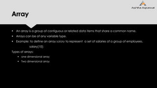 Array
 An array is a group of contiguous or related data items that share a common name.
 Arrays can be of any variable type.
 Example: to define an array salary to represent a set of salaries of a group of employees.
salary[10];
Types of arrays:
 one dimensional array
 Two dimensional array
 