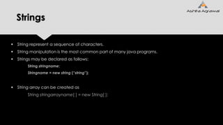 Strings
 String represent a sequence of characters.
 String manipulation is the most common part of many java programs.
 Strings may be declared as follows:
String stringname;
Stringname = new string (“string”);
 String array can be created as
String stringarrayname[ ] = new String[ ];
 