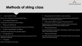 Methods of string class
 char charAt(int index)
Returns the character at the specified index.
 int compareTo(Object o)
Compares this String to another Object.
 String concat(String str)
Concatenates the specified string to the end of this string.
 boolean equals(Object anObject)
Compares this string to the specified object.
 int indexOf(int ch)
Returns the index within this string of the first occurrence of the
specified character.
 int length()
Returns the length of this string.
 String replace(char oldChar, char newChar)
Returns a new string resulting from replacing all occurrences of
oldChar in this string with newChar.
 String replaceAll(String regex, String replacement
Replaces each substring of this string that matches the given
regular expression with the given replacement.
 String toUpperCase()
Converts all of the characters in this String to upper case using the
rules of the default locale.
 String toLowerCase()
Converts all of the characters in this String to lower case using the
rules of the default locale.
 