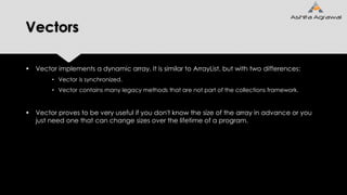 Vectors
 Vector implements a dynamic array. It is similar to ArrayList, but with two differences:
• Vector is synchronized.
• Vector contains many legacy methods that are not part of the collections framework.
 Vector proves to be very useful if you don't know the size of the array in advance or you
just need one that can change sizes over the lifetime of a program.
 