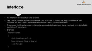 Interface
 An interface is basically a kind of class.
 Like classes, interfaces contain methods and variables but with one major difference. The
difference is that interfaces define only abstract methods and final fields.
 This means that interfaces do not specify any code to implement these methods and data fields
contain only constants.
 Example
Interface area
{
static final float pi=3.14f;
float compute (float x, float y);
void show ( );
}
 