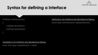 Syntax for defining a interface
Interface interfacename
{
variable declaration;
methods declaration;
}
Variables in an interface are declared as follows:
static final type variablename = value;
Methods in an interface are declared as follows:
return-type methodname1 (parameter-list);
 