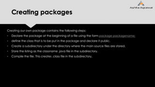 Creating packages
Creating our own package contains the following steps:
▫ Declare the package at the beginning of a file using the form package packagename;
▫ define the class that is to be put in the package and declare it public.
▫ Create a subdirectory under the directory where the main source files are stored.
▫ Store the listing as the classname .java file in the subdirectory.
▫ Compile the file. This creates .class file in the subdirectory.
 