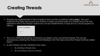 Creating Threads
 Threads are implemented in form of objects that contain a method called run( ). The run( )
method is the heart and soul of any thread. It makes up entire body of a thread and is the only
method in which the thread’s behaviour can be implemented. A typical run( ) would appear as
follows:
 The run( ) method should be invoked by an object o the concerned thread. This can be
achieved by creating the thread and initializing it with the help of another thread method called
start( ).
 A new thread can be created in two ways:
i. By creating a thread class
ii. By converting a class to a thread
Public void run ( )
{
..............
.............
}
 