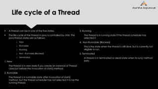 Life cycle of a Thread
 A thread can be in one of the five states.
 The life cycle of the thread in java is controlled by JVM. The
java thread states are as follows:
o New
o Runnable
o Running
o Non - Runnable (Blocked)
o Terminated
1. New
The thread is in new state if you create an instance of Thread
class but before the invocation of start() method.
2. Runnable
The thread is in runnable state after invocation of start()
method, but the thread scheduler has not selected it to be the
running thread.
3. Running
The thread is in running state if the thread scheduler has
selected it.
4. Non-Runnable (Blocked)
This is the state when the thread is still alive, but is currently not
eligible to run.
5. Terminated
A thread is in terminated or dead state when its run() method
exits.
 