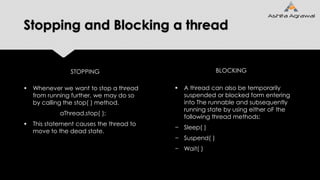 Stopping and Blocking a thread
 Whenever we want to stop a thread
from running further, we may do so
by calling the stop( ) method.
aThread.stop( );
 This statement causes the thread to
move to the dead state.
 A thread can also be temporarily
suspended or blocked form entering
into The runnable and subsequently
running state by using either oF the
following thread methods:
− Sleep( )
− Suspend( )
− Wait( )
STOPPING BLOCKING
 