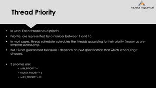 Thread Priority
 In Java, Each thread has a priority.
 Priorities are represented by a number between 1 and 10.
 In most cases, thread scheduler schedules the threads according to their priority (known as pre-
emptive scheduling).
 But it is not guaranteed because it depends on JVM specification that which scheduling it
chooses.
 3 priorities are:
• MIN_PRIORITY = 1
• NORM_PRIORITY = 5
• MAX_PRIORITY = 10
 
