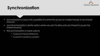 Synchronization
 Synchronization in java is the capability of control the access of multiple threads to any shared
resource.
 Java Synchronization is better option where we want to allow only one thread to access the
shared resource.
 The synchronization is mainly used to
• To prevent thread interference.
• To prevent consistency problem.
 