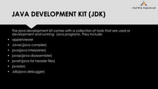 JAVA DEVELOPMENT KIT (JDK)
The java development kit comes with a collection of tools that are used or
development and running Java programs. They include:
 appletviewer
 Javac(java compiler)
 java(java interpreter)
 javap(java disassembler)
 javah(java for header files)
 javadoc
 Jdb(java debugger)
 