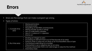 Errors
 Errors are the wrongs that can make a program go wrong.
 Types of errors:
1. Compile time
error
• Missing semicolons
• Missing brackets
• Misspelling of identifiers and keywords
• Missing double quotes in strings
• Use of undeclared variables
• Use of = in place of == operator
• And so on
2. Run time error
• Dividing an integer by zero
• Accessing an element that is out of the bounds of an array
• Trying to store a value into an array of an incompatible class or type
• Converting invalid string to a number
• Attempting to use a negative size for an array
• Passing a parameter that is not valid range or value for the method
• And many more
 