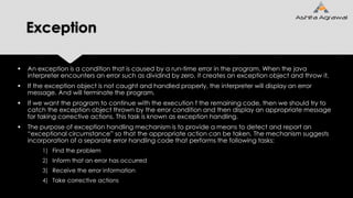 Exception
 An exception is a condition that is caused by a run-time error in the program. When the java
interpreter encounters an error such as dividind by zero, it creates an exception object and throw it.
 If the exception object is not caught and handled properly, the interpreter will display an error
message. And will terminate the program.
 If we want the program to continue with the execution f the remaining code, then we should try to
catch the exception object thrown by the error condition and then display an appropriate message
for taking corrective actions. This task is known as exception handling.
 The purpose of exception handling mechanism is to provide a means to detect and report an
“exceptional circumstance” so that the appropriate action can be taken. The mechanism suggests
incorporation of a separate error handling code that performs the following tasks:
1) Find the problem
2) Inform that an error has occurred
3) Receive the error information
4) Take corrective actions
 