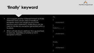 ‘finally’ keyword
 Java supports another statement known as finally
statement that can be used to handle an
exception that is not caught by any of the
previous catch statements. Finally block can be
used to handle any exception generated within a
try block.
 When a finally block is defined, this is guaranteed
to execute, regardless of wheter or not in
exception is thrown.
try
{
statement;
}
Catch (.........)
{
statement;
}
finally
{
statement;
}
 