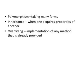 • Polymorphism –taking many forms
• Inheritance – when one acquires properties of
another
• Overriding – implementation of any method
that is already provided
 